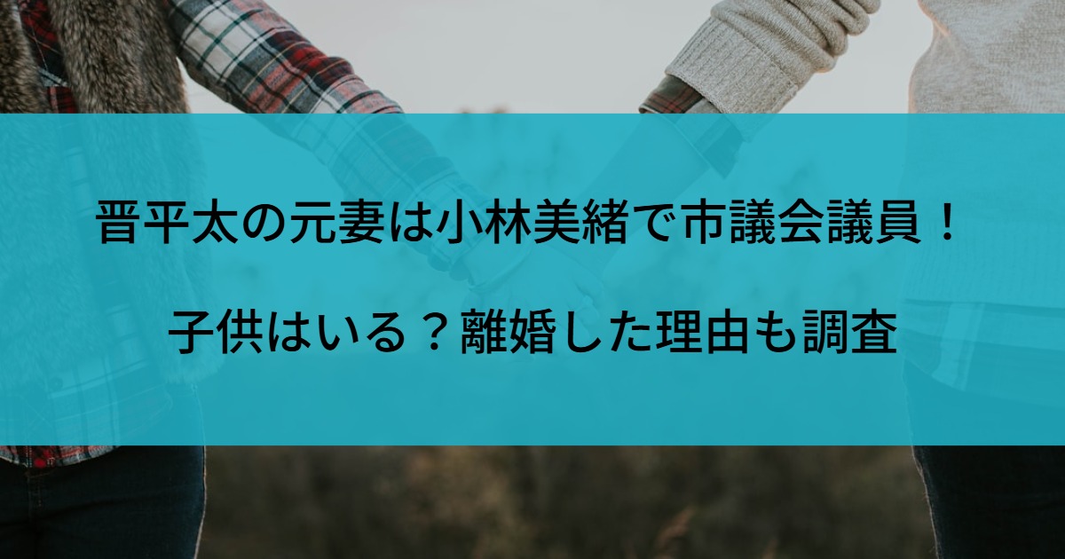 晋平太の元妻は小林美緒で市議会議員！子供はいる？離婚した理由も調査