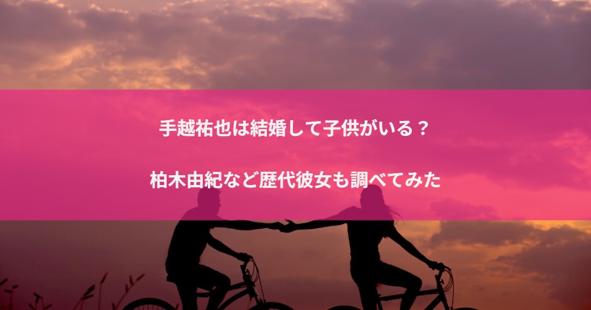 手越祐也は結婚して子供がいる？柏木由紀など歴代彼女も調べてみた