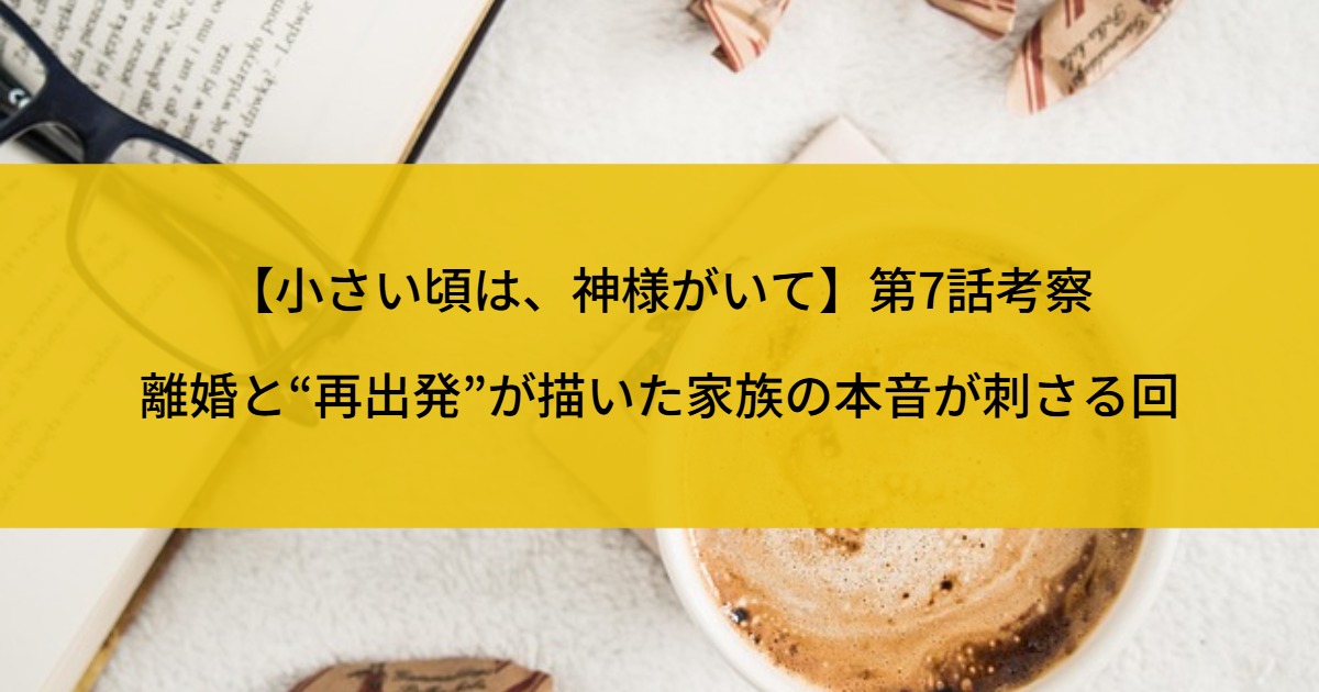【小さい頃は、神様がいて】第7話考察｜離婚と“再出発”が描いた家族の本音が刺さる回