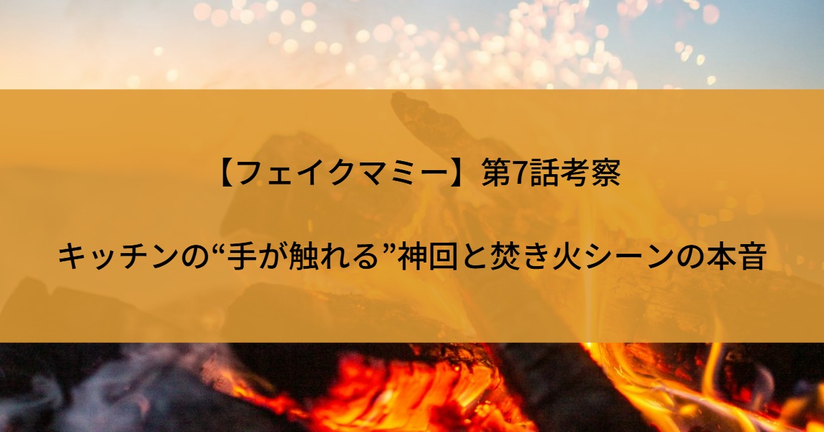 【フェイクマミー】第7話考察｜キッチンの“手が触れる”神回と焚き火シーンの本音