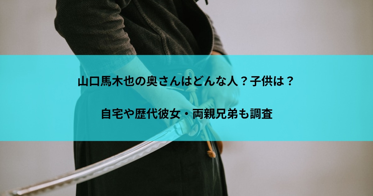 山口馬木也の奥さんはどんな人？子供は？自宅や歴代彼女・両親兄弟も調査