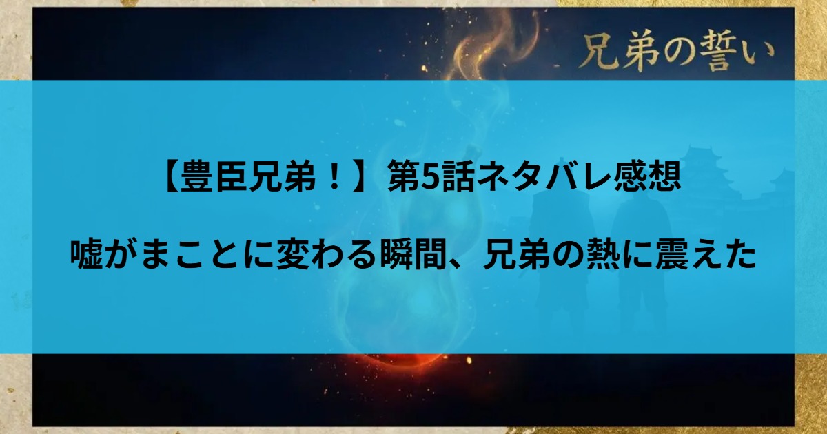 【豊臣兄弟！】第5話ネタバレ感想｜嘘がまことに変わる瞬間、兄弟の熱に震えた